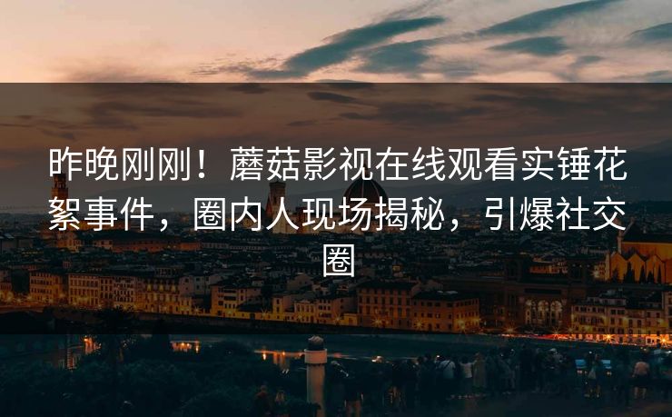 昨晚刚刚！蘑菇影视在线观看实锤花絮事件，圈内人现场揭秘，引爆社交圈