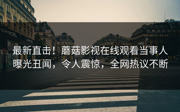 最新直击！蘑菇影视在线观看当事人曝光丑闻，令人震惊，全网热议不断