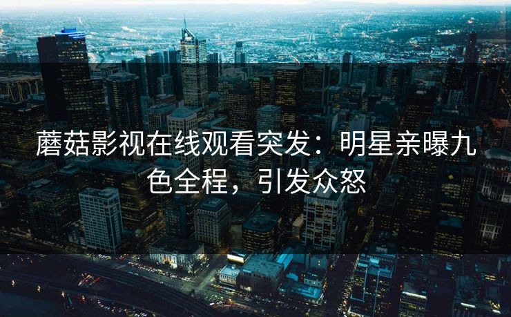 蘑菇影视在线观看突发：明星亲曝九色全程，引发众怒