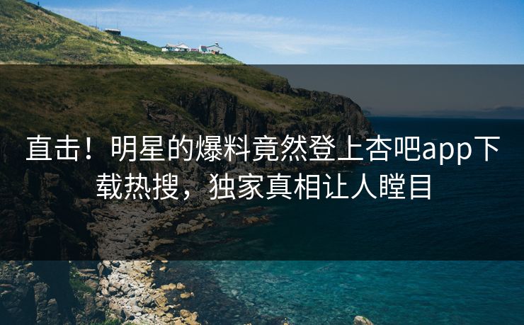 直击！明星的爆料竟然登上杏吧app下载热搜，独家真相让人瞠目