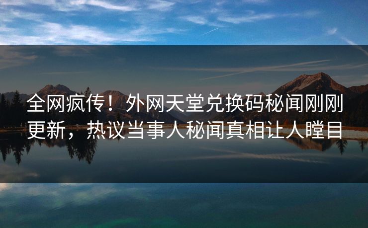 全网疯传！外网天堂兑换码秘闻刚刚更新，热议当事人秘闻真相让人瞠目
