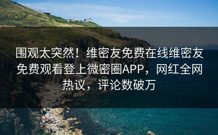 围观太突然！维密友免费在线维密友免费观看登上微密圈APP，网红全网热议，评论数破万