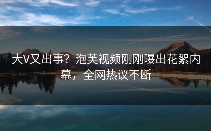 大V又出事？泡芙视频刚刚曝出花絮内幕，全网热议不断