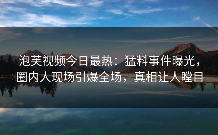 泡芙视频今日最热：猛料事件曝光，圈内人现场引爆全场，真相让人瞠目