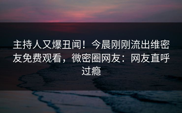 主持人又爆丑闻！今晨刚刚流出维密友免费观看，微密圈网友：网友直呼过瘾