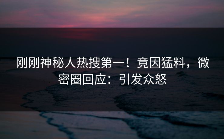 刚刚神秘人热搜第一！竟因猛料，微密圈回应：引发众怒
