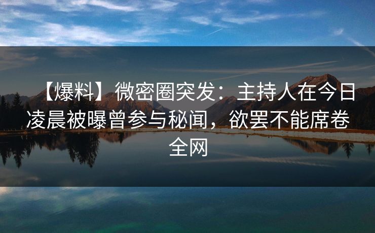 【爆料】微密圈突发：主持人在今日凌晨被曝曾参与秘闻，欲罢不能席卷全网
