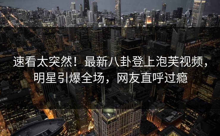 速看太突然！最新八卦登上泡芙视频，明星引爆全场，网友直呼过瘾