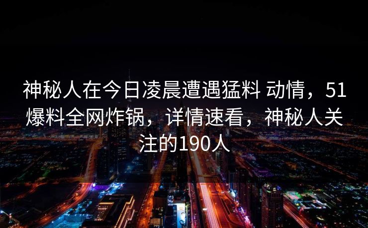 神秘人在今日凌晨遭遇猛料 动情，51爆料全网炸锅，详情速看，神秘人关注的190人