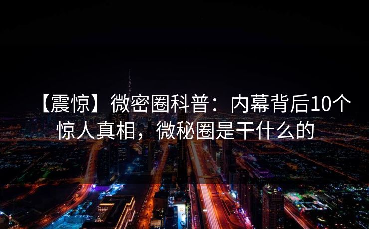 【震惊】微密圈科普：内幕背后10个惊人真相，微秘圈是干什么的