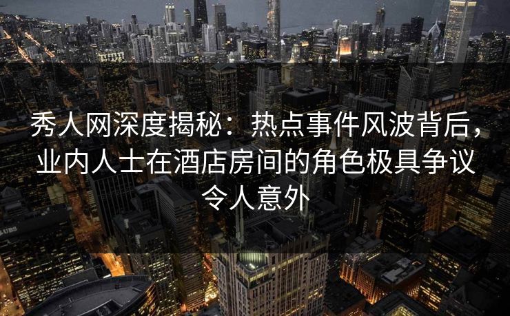 秀人网深度揭秘：热点事件风波背后，业内人士在酒店房间的角色极具争议令人意外