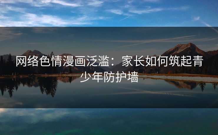 网络色情漫画泛滥:家长如何筑起青少年防护墙 网络色情漫画泛滥:家长如何筑起青少年防护墙