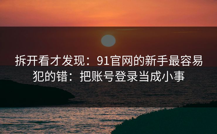 拆开看才发现：91官网的新手最容易犯的错：把账号登录当成小事